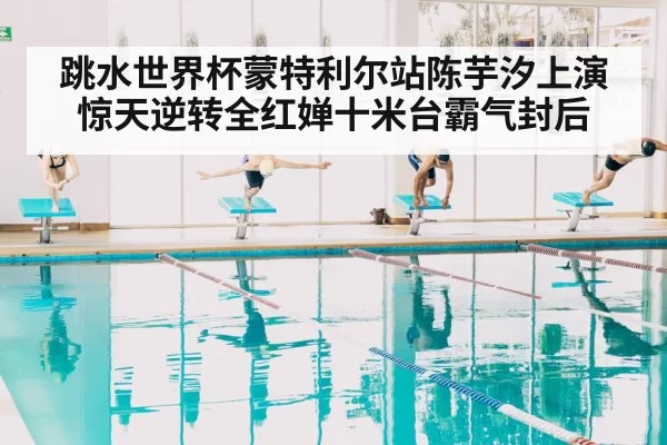 跳水世界杯蒙特利尔站陈芋汐上演惊天逆转全红婵十米台霸气封后