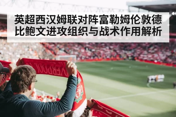 英超西汉姆联对阵富勒姆伦敦德比鲍文进攻组织与战术作用解析